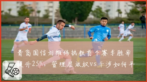 青岛国信刘维伟执教首个赛季胜率提升25%,管理层放权vs干涉如何平衡利弊