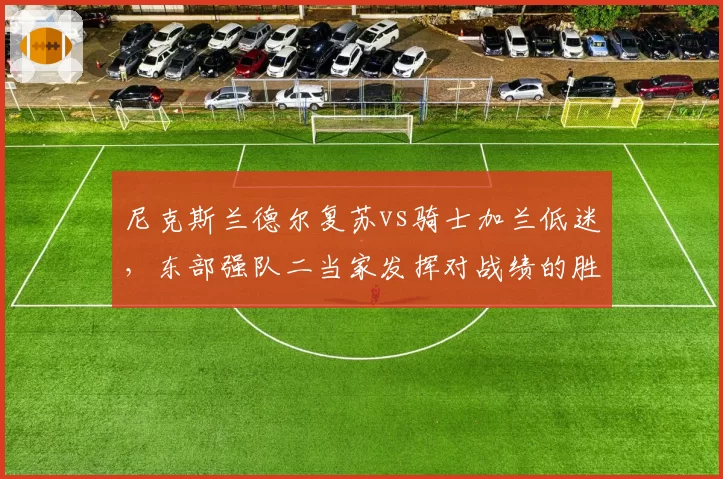 尼克斯兰德尔复苏vs骑士加兰低迷，东部强队二当家发挥对战绩的胜负手对比