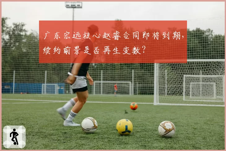 广东宏远核心赵睿合同即将到期,续约前景是否再生变数?