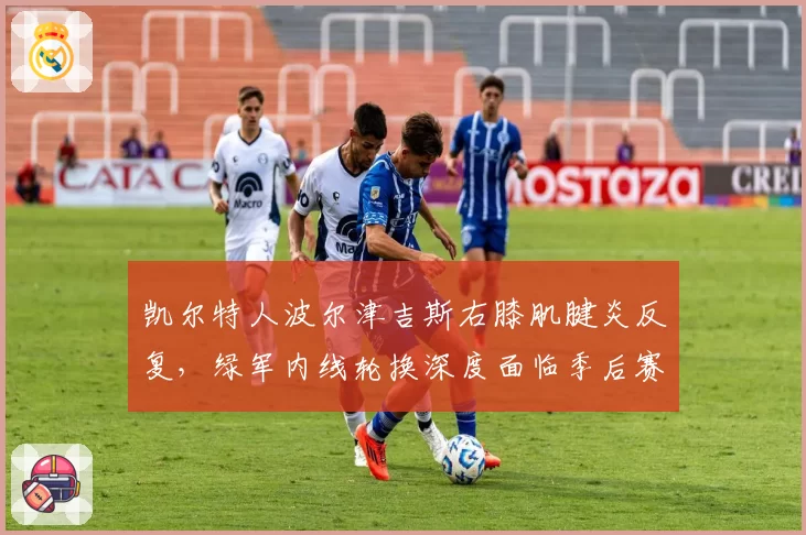 凯尔特人波尔津吉斯右膝肌腱炎反复，绿军内线轮换深度面临季后赛考验